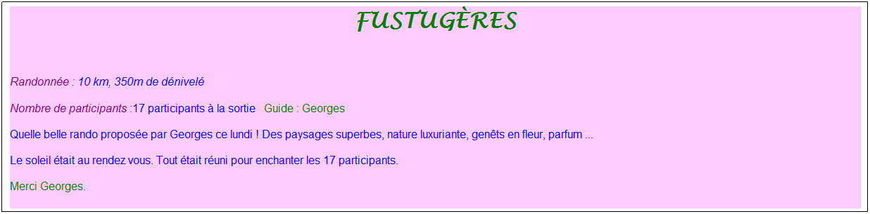 Zone de Texte: fustug�res
&nbsp;
Randonn�e : 10 km, 350m de d�nivel�&nbsp;&nbsp;&nbsp;
Nombre de participants :17 participants � la sortie&nbsp;&nbsp; Guide : Georges
Quelle belle rando propos�e par Georges ce lundi ! Des paysages superbes, nature luxuriante, gen�ts en fleur, parfum ...
Le soleil �tait au rendez vous. Tout �tait r�uni pour enchanter les 17 participants. 
Merci Georges.
&nbsp;
&nbsp;
