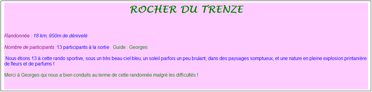 Zone de Texte: rocher du trenze
&nbsp;
Randonn�e : 18 km, 950m de d�nivel�&nbsp;&nbsp;&nbsp;
Nombre de participants :13 participants � la sortie&nbsp;&nbsp; Guide : Georges
&nbsp;Nous �tions 13 � cette rando sportive, sous un tr�s beau ciel bleu, un soleil parfois un peu brulant, dans des paysages somptueux, et une nature en pleine explosion printani�re de fleurs et de parfums !
Merci � Georges qui nous a bien conduits au terme de cette randonn�e malgr� les difficult�s !
&nbsp;
