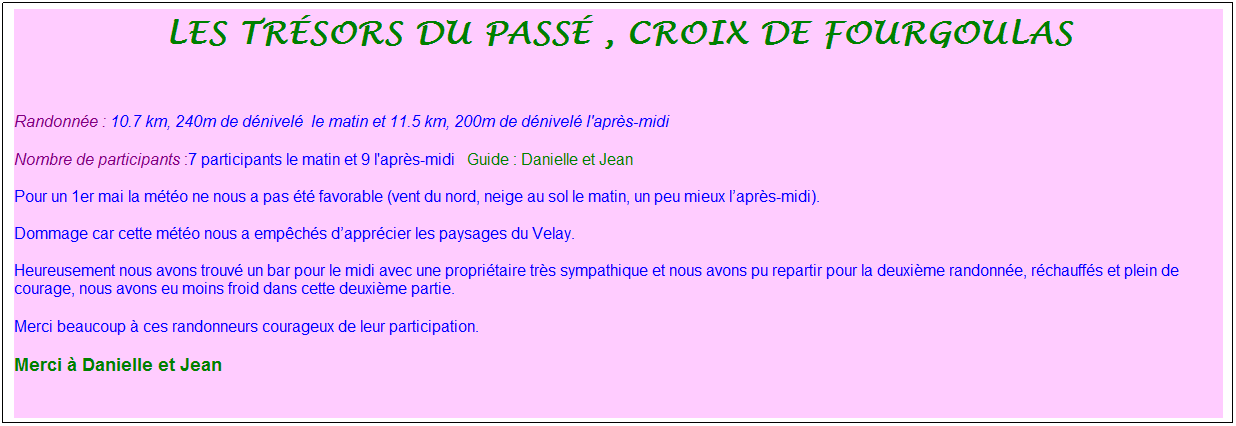 Zone de Texte: Les tr�sors du pass� , croix de fourgoulas
&nbsp;
Randonn�e : 10.7 km, 240m de d�nivel�&nbsp;&nbsp;le matin et 11.5 km, 200m de d�nivel� l'apr�s-midi
Nombre de participants :7 participants le matin et 9 l'apr�s-midi&nbsp;&nbsp; Guide : Danielle et Jean
Pour un 1er mai la m�t�o ne nous a pas �t� favorable (vent du nord, neige au sol le matin, un peu mieux l�apr�s-midi).
Dommage car cette m�t�o nous a emp�ch�s d�appr�cier les paysages du Velay.
Heureusement nous avons trouv� un bar pour le midi avec une propri�taire tr�s sympathique et nous avons pu repartir pour la deuxi�me randonn�e, r�chauff�s et plein de courage, nous avons eu moins froid dans cette deuxi�me partie.&nbsp;
Merci beaucoup � ces randonneurs courageux de leur participation.
Merci � Danielle et Jean&nbsp;
&nbsp;
