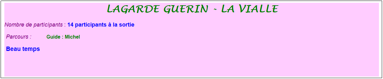 Zone de Texte: lagarde guerin - la vialle
Nombre de participants : 14 participants � la sortie&nbsp;&nbsp; 
&nbsp;Parcours : &nbsp;&nbsp;&nbsp;&nbsp;&nbsp;&nbsp;&nbsp;&nbsp;&nbsp; &nbsp;Guide : Michel
&nbsp;Beau temps 
&nbsp;
&nbsp;
&nbsp;
