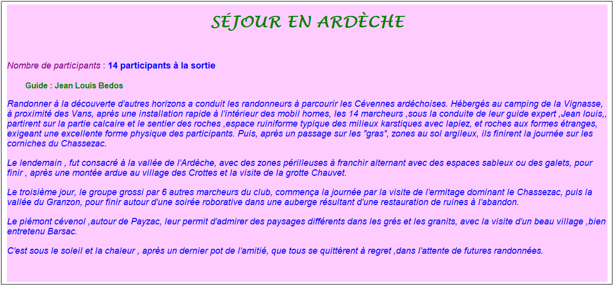 Zone de Texte: s�jour en ard�che
&nbsp;
Nombre de participants : 14 participants � la sortie&nbsp;&nbsp; 
&nbsp;&nbsp;&nbsp;&nbsp;&nbsp;&nbsp;&nbsp; &nbsp;Guide : Jean Louis Bedos
Randonner � la d�couverte d'autres horizons a conduit les randonneurs � parcourir les C�vennes ard�choises. H�berg�s au camping de la Vignasse, � proximit� des Vans, apr�s une installation rapide � l'int�rieur des mobil homes, les 14 marcheurs ,sous la conduite de leur guide expert ,Jean louis,, partirent sur la partie calcaire et le sentier des roches ,espace ruiniforme typique des milieux karstiques avec lapiez, et roches aux formes �tranges, exigeant une excellente forme physique des participants. Puis, apr�s un passage sur les "gras", zones au sol argileux, ils finirent la journ�e sur les corniches du Chassezac.
Le lendemain&nbsp;, fut consacr� � la vall�e de l'Ard�che, avec des zones p�rilleuses � franchir alternant avec des espaces sableux ou des galets, pour finir , apr�s une mont�e ardue au village des Crottes et la visite de la grotte Chauvet.
Le troisi�me jour, le groupe grossi par 6 autres marcheurs du club, commen�a la journ�e par la visite de l'ermitage dominant le Chassezac, puis la vall�e du Granzon, pour finir autour d'une soir�e roborative dans une auberge r�sultant d'une restauration de ruines � l'abandon.
Le pi�mont c�venol ,autour de Payzac, leur permit d'admirer des paysages diff�rents dans les gr�s et les granits, avec la visite d'un beau village ,bien entretenu Barsac.
C'est sous le soleil et la chaleur , apr�s un dernier pot de l'amiti�, que tous se quitt�rent � regret ,dans l'attente de futures randonn�es.
&nbsp;
