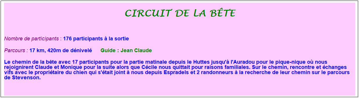 Zone de Texte: circuit de la b�te
&nbsp;
Nombre de participants : 176 participants � la sortie&nbsp;&nbsp; 
Parcours : 17 km, 420m de d�nivel�&nbsp;&nbsp;&nbsp;&nbsp;&nbsp; Guide : Jean Claude
Le chemin de la b�te avec 17 participants pour la partie matinale depuis le Huttes jusqu'� l'Auradou pour le pique-nique o� nous rejoignirent Claude et Monique pour la suite alors que C�cile nous quittait pour raisons familiales. Sur le chemin, rencontre et �changes vifs avec le propri�taire du chien qui s'�tait joint � nous depuis Espradels et 2 randonneurs � la recherche de leur chemin sur le parcours de Stevenson.
&nbsp;
