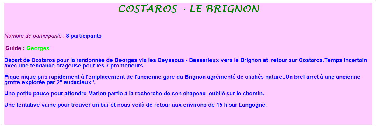 Zone de Texte: costaros - Le Brignon
&nbsp;
Nombre de participants :&nbsp;8 participants
&nbsp;Guide : Georges
D�part de Costaros pour la randonn�e de Georges via les Ceyssous - Bessarieux vers le Brignon et&nbsp; retour sur Costaros.Temps incertain avec une tendance orageuse pour les 7 promeneurs
Pique nique pris rapidement � l'emplacement de l'ancienne gare du Brignon agr�ment� de clich�s nature..Un bref arr�t � une ancienne grotte explor�e par 2" audacieux".
Une petite pause pour attendre Marion partie � la recherche de son chapeau&nbsp; oubli� sur le chemin.
Une tentative vaine pour trouver un bar et nous voil� de retour aux environs de 15 h sur Langogne.
&nbsp;
&nbsp;

