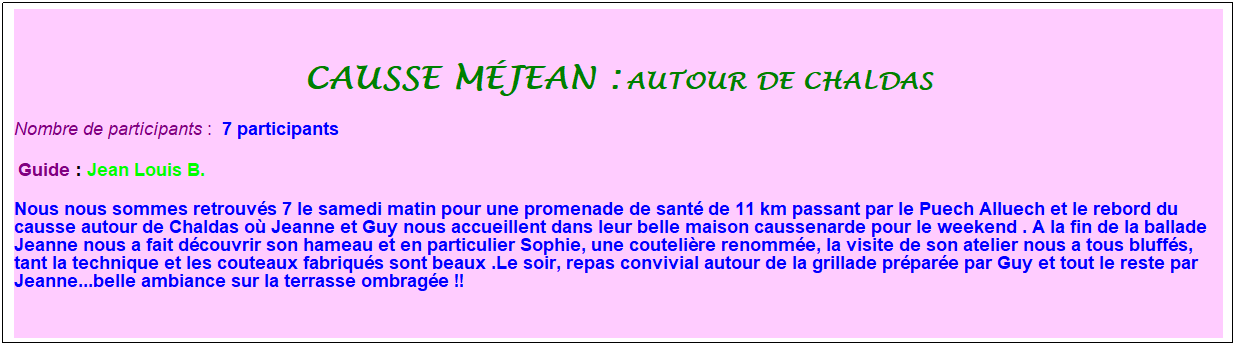 Zone de Texte: causse m�jean : autour de chaldas
Nombre de participants :&nbsp; 7 participants
&nbsp;Guide : Jean Louis B.
Nous nous sommes retrouv�s 7 le samedi matin pour une promenade de sant� de 11 km passant par le Puech Alluech et le rebord du causse autour de Chaldas o� Jeanne et Guy nous accueillent dans leur belle maison caussenarde pour le weekend . A la fin de la ballade Jeanne nous a fait d�couvrir son hameau et en particulier Sophie, une couteli�re renomm�e, la visite de son atelier nous a tous bluff�s, tant la technique et les couteaux fabriqu�s sont beaux .Le soir, repas convivial autour de la grillade pr�par�e par Guy et tout le reste par Jeanne...belle ambiance sur la terrasse ombrag�e !!
