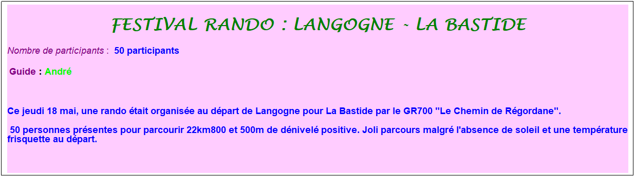 Zone de Texte: festival rando : Langogne - la bastide
Nombre de participants :&nbsp; 50 participants
&nbsp;Guide : Andr�
&nbsp;
Ce jeudi 18 mai, une rando �tait organis�e au d�part de Langogne pour La Bastide par le GR700 "Le Chemin de R�gordane".
&nbsp;50 personnes pr�sentes pour parcourir 22km800 et 500m de d�nivel� positive. Joli parcours malgr� l'absence de soleil et une temp�rature frisquette au d�part.
&nbsp;
