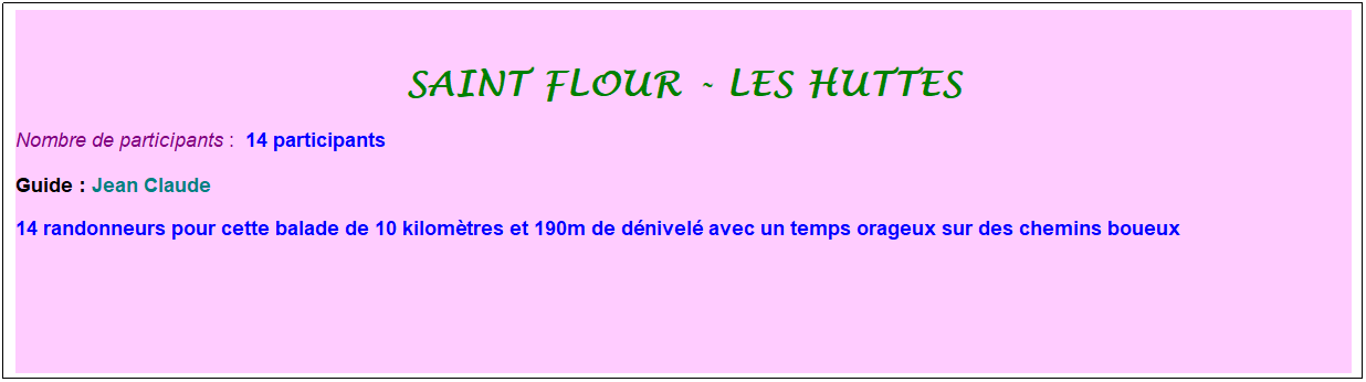 Zone de Texte: Saint flour - les huttes
Nombre de participants :&nbsp; 14 participants
Guide : Jean Claude
14 randonneurs pour cette balade de 10 kilom�tres et 190m de d�nivel� avec un temps orageux sur des chemins boueux
&nbsp;
&nbsp;
