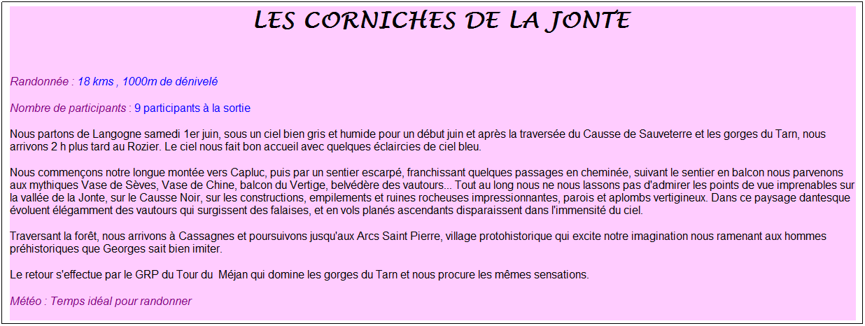 Zone de Texte: &nbsp;Les corniches de la jonte
&nbsp;
Randonn�e : 18 kms , 1000m de d�nivel�
Nombre de participants : 9 participants � la sortie
Nous partons de Langogne samedi 1er juin, sous un ciel bien gris et humide pour un d�but juin et apr�s la travers�e du Causse de Sauveterre et les gorges du Tarn, nous arrivons 2 h plus tard au Rozier. Le ciel nous fait bon accueil avec quelques �claircies de ciel bleu.
Nous commen�ons notre longue mont�e vers Capluc, puis par un sentier escarp�, franchissant quelques passages en chemin�e, suivant le sentier en balcon nous parvenons aux mythiques Vase de S�ves, Vase de Chine, balcon du Vertige, belv�d�re des vautours... Tout au long nous ne nous lassons pas d'admirer les points de vue imprenables sur la vall�e de la Jonte, sur le Causse Noir, sur les constructions, empilements et ruines rocheuses impressionnantes, parois et aplombs vertigineux. Dans ce paysage dantesque �voluent �l�gamment des vautours qui surgissent des falaises, et en vols plan�s ascendants disparaissent dans l'immensit� du ciel. 
Traversant la for�t, nous arrivons � Cassagnes et poursuivons jusqu'aux Arcs Saint Pierre, village protohistorique qui excite notre imagination nous ramenant aux hommes pr�historiques que Georges sait bien imiter.
Le retour s'effectue par le GRP du Tour du&nbsp; M�jan qui domine les gorges du Tarn et nous procure les m�mes sensations.
M�t�o : Temps id�al pour randonner
Merci Marc et Georges pour cette belle finale bien accompagn�e, et pour le plaisir partag� de d�couvrir ensemble ces paysages enchanteurs&nbsp; !&nbsp;
&nbsp;
