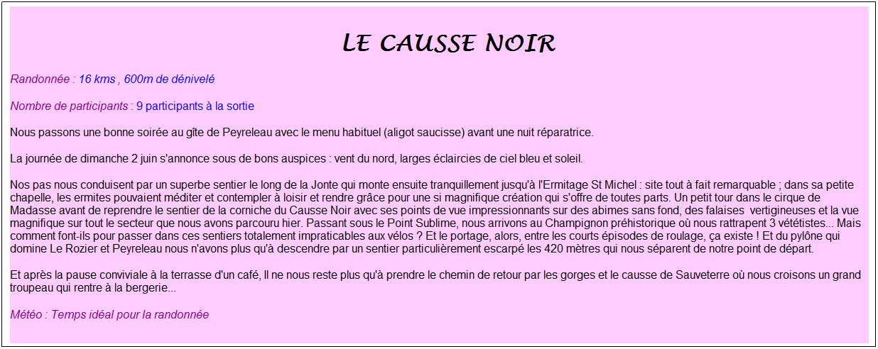 Zone de Texte: &nbsp;Le causse noir
Randonn�e : 16 kms , 600m de d�nivel�
Nombre de participants : 9 participants � la sortie
Nous passons une bonne soir�e au g�te de Peyreleau avec le menu habituel (aligot saucisse) avant une nuit r�paratrice.
La journ�e de dimanche 2 juin s'annonce sous de bons auspices : vent du nord, larges �claircies de ciel bleu et soleil.
Nos pas nous conduisent par un superbe sentier le long de la Jonte qui monte ensuite tranquillement jusqu'� l'Ermitage St Michel : site tout � fait remarquable ; dans sa petite chapelle, les ermites pouvaient m�diter et contempler � loisir et rendre gr�ce pour une si magnifique cr�ation qui s'offre de toutes parts. Un petit tour dans le cirque de Madasse avant de reprendre le sentier de la corniche du Causse Noir avec ses points de vue impressionnants sur des abimes sans fond, des falaises&nbsp; vertigineuses et la vue magnifique sur tout le secteur que nous avons parcouru hier. Passant sous le Point Sublime, nous arrivons au Champignon pr�historique o� nous rattrapent 3 v�t�tistes... Mais comment font-ils pour passer dans ces sentiers totalement impraticables aux v�los ? Et le portage, alors, entre les courts �pisodes de roulage, �a existe ! Et du pyl�ne qui domine Le Rozier et Peyreleau nous n'avons plus qu'� descendre par un sentier particuli�rement escarp� les 420 m�tres qui nous s�parent de notre point de d�part.
Et apr�s la pause conviviale � la terrasse d'un caf�, Il ne nous reste plus qu'� prendre le chemin de retour par les gorges et le causse de Sauveterre o� nous croisons un grand troupeau qui rentre � la bergerie...
M�t�o : Temps id�al pour la randonn�e
