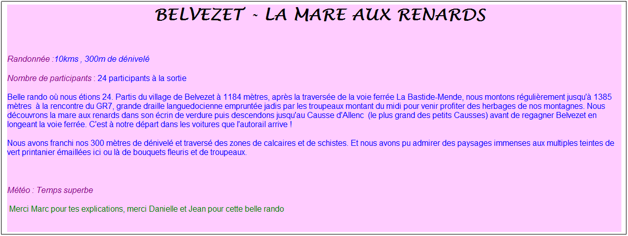 Zone de Texte: &nbsp;belvezet - la mare aux renards
&nbsp;
Randonn�e :10kms , 300m de d�nivel�
Nombre de participants : 24 participants � la sortie
Belle rando o� nous �tions 24. Partis du village de Belvezet � 1184 m�tres, apr�s la travers�e de la voie ferr�e La Bastide-Mende, nous montons r�guli�rement jusqu'� 1385 m�tres&nbsp; � la rencontre du GR7, grande draille languedocienne emprunt�e jadis par les troupeaux montant du midi pour venir profiter des herbages de nos montagnes. Nous d�couvrons la mare aux renards dans son �crin de verdure puis descendons jusqu'au Causse d'Allenc&nbsp; (le plus grand des petits Causses) avant de regagner Belvezet en longeant la voie ferr�e. C'est � notre d�part dans les voitures que l'autorail arrive !
Nous avons franchi nos 300 m�tres de d�nivel� et travers� des zones de calcaires et de schistes. Et nous avons pu admirer des paysages immenses aux multiples teintes de vert printanier �maill�es ici ou l� de bouquets fleuris et de troupeaux.
&nbsp;
M�t�o : Temps superbe
&nbsp;Merci Marc pour tes explications, merci Danielle et Jean pour cette belle rando
&nbsp;
