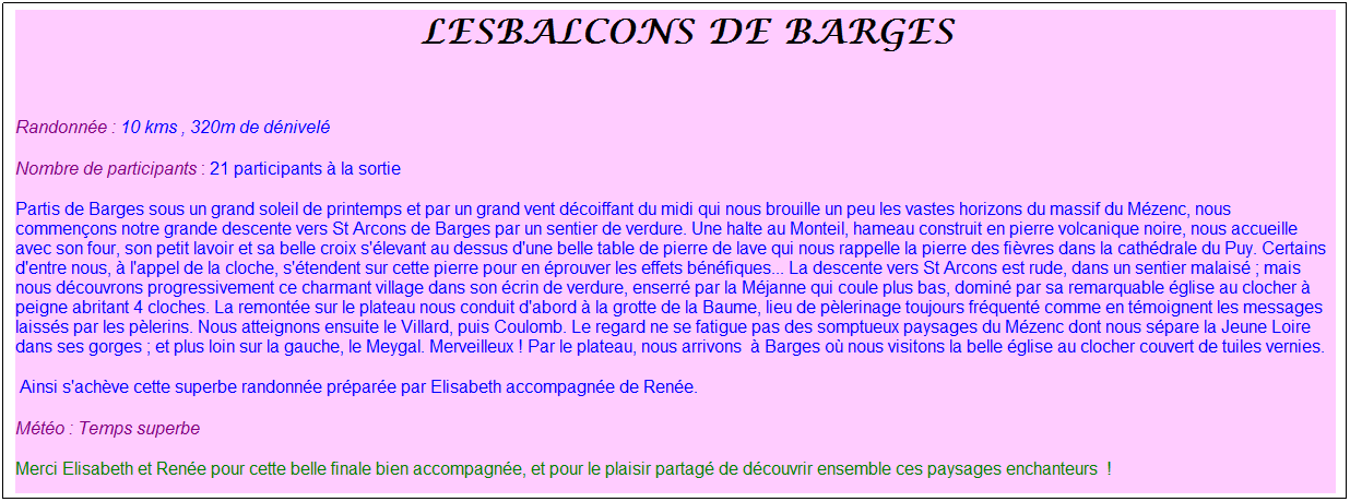 Zone de Texte: &nbsp;Lesbalcons de barges
&nbsp;
Randonn�e : 10 kms , 320m de d�nivel�
Nombre de participants : 21 participants � la sortie
Partis de Barges sous un grand soleil de printemps et par un grand vent d�coiffant du midi qui nous brouille un peu les vastes horizons du massif du M�zenc, nous commen�ons notre grande descente vers St Arcons de Barges par un sentier de verdure. Une halte au Monteil, hameau construit en pierre volcanique noire, nous accueille avec son four, son petit lavoir et sa belle croix s'�levant au dessus d'une belle table de pierre de lave qui nous rappelle la pierre des fi�vres dans la cath�drale du Puy. Certains d'entre nous, � l'appel de la cloche, s'�tendent sur cette pierre pour en �prouver les effets b�n�fiques... La descente vers St Arcons est rude, dans un sentier malais� ; mais nous d�couvrons progressivement ce charmant village dans son �crin de verdure, enserr� par la M�janne qui coule plus bas, domin� par sa remarquable �glise au clocher � peigne abritant 4 cloches. La remont�e sur le plateau nous conduit d'abord � la grotte de la Baume, lieu de p�lerinage toujours fr�quent� comme en t�moignent les messages laiss�s par les p�lerins. Nous atteignons ensuite le Villard, puis Coulomb. Le regard ne se fatigue pas des somptueux paysages du M�zenc dont nous s�pare la Jeune Loire dans ses gorges ; et plus loin sur la gauche, le Meygal. Merveilleux ! Par le plateau, nous arrivons&nbsp; � Barges o� nous visitons la belle �glise au clocher couvert de tuiles vernies.
&nbsp;Ainsi s'ach�ve cette superbe randonn�e pr�par�e par Elisabeth accompagn�e de Ren�e.
M�t�o : Temps superbe
Merci Elisabeth et Ren�e pour cette belle finale bien accompagn�e, et pour le plaisir partag� de d�couvrir ensemble ces paysages enchanteurs&nbsp; !&nbsp;
&nbsp;
