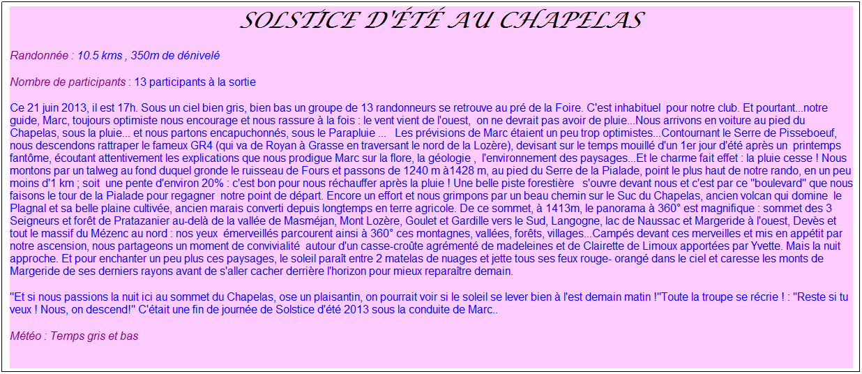 Zone de Texte: &nbsp;Solstice d'�t� au Chapelas
Randonn�e : 10.5 kms , 350m de d�nivel�
Nombre de participants : 13 participants � la sortie
Ce 21 juin 2013, il est 17h. Sous un ciel bien gris, bien bas un groupe de 13 randonneurs se retrouve au pr� de la Foire. C'est inhabituel&nbsp; pour notre club. Et pourtant...notre guide, Marc, toujours optimiste nous encourage et nous rassure � la fois : le vent vient de l'ouest,&nbsp; on ne devrait pas avoir de pluie...Nous arrivons en voiture au pied du Chapelas, sous la pluie... et nous partons encapuchonn�s, sous le Parapluie ...&nbsp;&nbsp; Les pr�visions de Marc �taient un peu trop optimistes...Contournant le Serre de Pisseboeuf, nous descendons rattraper le fameux GR4 (qui va de Royan � Grasse en traversant le nord de la Loz�re), devisant sur le temps mouill� d'un 1er jour d'�t� apr�s un&nbsp; printemps fant�me, �coutant attentivement les explications que nous prodigue Marc sur la flore, la g�ologie ,&nbsp; l'environnement des paysages...Et le charme fait effet : la pluie cesse ! Nous montons par un talweg au fond duquel gronde le ruisseau de Fours et passons de 1240 m �1428 m, au pied du Serre de la Pialade, point le plus haut de notre rando, en un peu moins d'1 km ; soit&nbsp; une pente d'environ 20% : c'est bon pour nous r�chauffer apr�s la pluie ! Une belle piste foresti�re &nbsp;&nbsp;s'ouvre devant nous et c'est par ce "boulevard" que nous faisons le tour de la Pialade pour regagner&nbsp; notre point de d�part. Encore un effort et nous grimpons par un beau chemin sur le Suc du Chapelas, ancien volcan qui domine&nbsp; le Plagnal et sa belle plaine cultiv�e, ancien marais converti depuis longtemps en terre agricole. De ce sommet, � 1413m, le panorama � 360� est magnifique : sommet des 3 Seigneurs et for�t de Pratazanier au-del� de la vall�e de Masm�jan, Mont Loz�re, Goulet et Gardille vers le Sud, Langogne, lac de Naussac et Margeride � l'ouest, Dev�s et tout le massif du M�zenc au nord : nos yeux&nbsp; �merveill�s parcourent ainsi � 360� ces montagnes, vall�es, for�ts, villages...Camp�s devant ces merveilles et mis en app�tit par notre ascension, nous partageons un moment de convivialit�&nbsp; autour d'un casse-cro�te agr�ment� de madeleines et de Clairette de Limoux apport�es par Yvette. Mais la nuit approche. Et pour enchanter un peu plus ces paysages, le soleil para�t entre 2 matelas de nuages et jette tous ses feux rouge- orang� dans le ciel et caresse les monts de Margeride de ses derniers rayons avant de s'aller cacher derri�re l'horizon pour mieux repara�tre demain.
"Et si nous passions la nuit ici au sommet du Chapelas, ose un plaisantin, on pourrait voir si le soleil se lever bien � l'est demain matin !"Toute la troupe se r�crie ! : "Reste si tu veux ! Nous, on descend!" C'�tait une fin de journ�e de Solstice d'�t� 2013 sous la conduite de Marc..
M�t�o : Temps gris et bas
&nbsp;
&nbsp;
