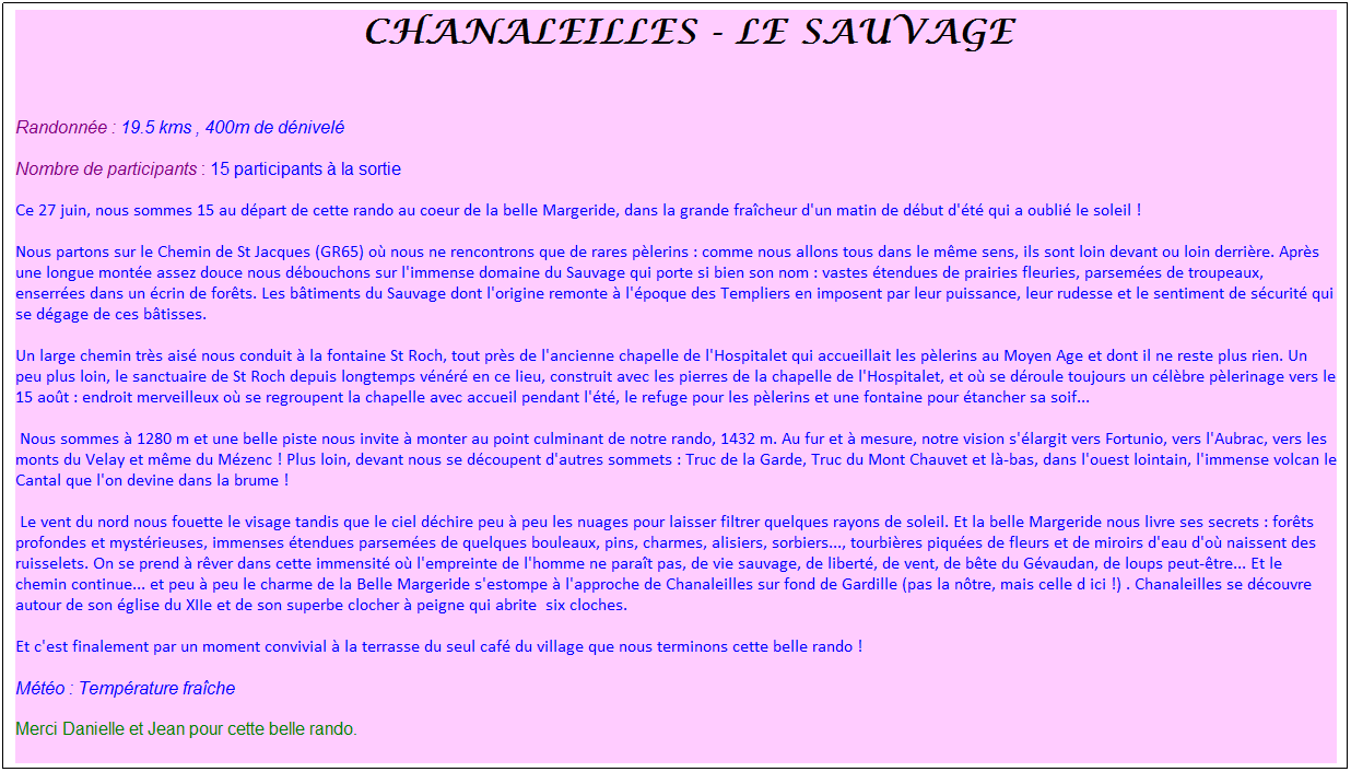Zone de Texte: &nbsp;Chanaleilles - Le Sauvage
&nbsp;
Randonn�e : 19.5 kms , 400m de d�nivel�
Nombre de participants : 15 participants � la sortie
Ce 27 juin, nous sommes 15 au d�part de cette rando au coeur de la belle Margeride, dans la grande fra�cheur d'un matin de d�but d'�t� qui a oubli� le soleil !
Nous partons sur le Chemin de St Jacques (GR65) o� nous ne rencontrons que de rares p�lerins : comme nous allons tous dans le m�me sens, ils sont loin devant ou loin derri�re. Apr�s une longue mont�e assez douce nous d�bouchons sur l'immense domaine du Sauvage qui porte si bien son nom : vastes �tendues de prairies fleuries, parsem�es de troupeaux, enserr�es dans un �crin de for�ts. Les b�timents du Sauvage dont l'origine remonte � l'�poque des Templiers en imposent par leur puissance, leur rudesse et le sentiment de s�curit� qui se d�gage de ces b�tisses. 
Un large chemin tr�s ais� nous conduit � la fontaine St Roch, tout pr�s de l'ancienne chapelle de l'Hospitalet qui accueillait les p�lerins au Moyen Age et dont il ne reste plus rien. Un peu plus loin, le sanctuaire de St Roch depuis longtemps v�n�r� en ce lieu, construit avec les pierres de la chapelle de l'Hospitalet, et o� se d�roule toujours un c�l�bre p�lerinage vers le 15 ao�t : endroit merveilleux o� se regroupent la chapelle avec accueil pendant l'�t�, le refuge pour les p�lerins et une fontaine pour �tancher sa soif...
&nbsp;Nous sommes � 1280 m et une belle piste nous invite � monter au point culminant de notre rando, 1432 m. Au fur et � mesure, notre vision s'�largit vers Fortunio, vers l'Aubrac, vers les monts du Velay et m�me du M�zenc ! Plus loin, devant nous se d�coupent d'autres sommets : Truc de la Garde, Truc du Mont Chauvet et l�-bas, dans l'ouest lointain, l'immense volcan le Cantal que l'on devine dans la brume !
&nbsp;Le vent du nord nous fouette le visage tandis que le ciel d�chire peu � peu les nuages pour laisser filtrer quelques rayons de soleil. Et la belle Margeride nous livre ses secrets : for�ts profondes et myst�rieuses, immenses �tendues parsem�es de quelques bouleaux, pins, charmes, alisiers, sorbiers..., tourbi�res piqu�es de fleurs et de miroirs d'eau d'o� naissent des ruisselets. On se prend � r�ver dans cette immensit� o� l'empreinte de l'homme ne para�t pas, de vie sauvage, de libert�, de vent, de b�te du G�vaudan, de loups peut-�tre... Et le chemin continue... et peu � peu le charme de la Belle Margeride s'estompe � l'approche de Chanaleilles sur fond de Gardille (pas la n�tre, mais celle d ici !) . Chanaleilles se d�couvre autour de son �glise du XIIe et de son superbe clocher � peigne qui abrite&nbsp; six cloches.
Et c'est finalement par un moment convivial � la terrasse du seul caf� du village que nous terminons cette belle rando !
M�t�o : Temp�rature fra�che
Merci Danielle et Jean pour cette belle rando.
&nbsp;
