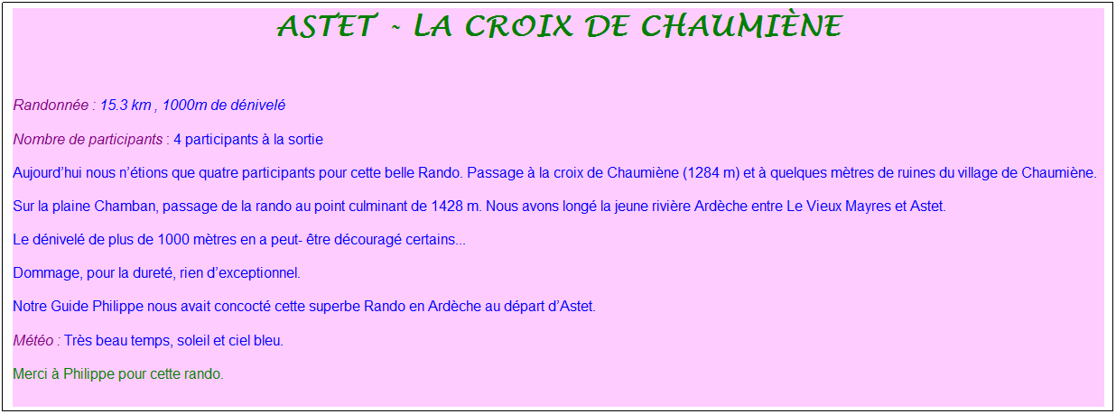 Zone de Texte: Astet - La croix de Chaumi�ne
&nbsp;
Randonn�e : 15.3 km , 1000m de d�nivel�
Nombre de participants : 4 participants � la sortie
Aujourd�hui nous n��tions que quatre participants pour cette belle Rando. Passage � la croix de Chaumi�ne (1284 m) et � quelques m�tres de ruines du village de Chaumi�ne.
Sur la plaine Chamban, passage de la rando au point culminant de 1428 m. Nous avons long� la jeune rivi�re Ard�che entre Le Vieux Mayres et Astet.
Le d�nivel� de plus de 1000 m�tres en a peut- �tre d�courag� certains...
Dommage, pour la duret�, rien d�exceptionnel.
Notre Guide Philippe nous avait concoct� cette superbe Rando en Ard�che au d�part d�Astet.
M�t�o : Tr�s beau temps, soleil et ciel bleu.
Merci � Philippe pour cette rando.
&nbsp;
