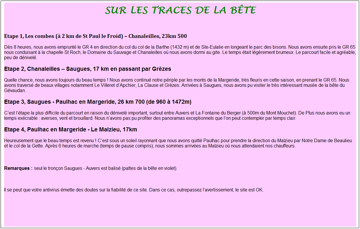 Zone de Texte: Sur les traces de la b�te
&nbsp;
Etape 1, Les combes (� 2 km de St Paul le Froid) � Chanaleilles, 23km 500
D�s 8 heures, nous avons emprunt� le GR 4 en direction du col du col de la Barthe (1432 m) et de Ste-Eulalie en longeant le parc des bisons. Nous avons ensuite pris le GR 65 nous conduisant � la chapelle St Roch, le Domaine du Sauvage et Chanaleilles o� nous avons dormi au gite. Le temps �tait l�g�rement brumeux. Le parcourt facile et agr�able, peu de d�nivel�.
Etape 2, Chanaleilles � Saugues, 17 km en passant par Gr�zes
Quelle chance, nous avons toujours du beau temps&nbsp;! Nous avons continu� notre p�riple par les monts de la Margeride, tr�s fleuris en cette saison, en prenant le GR 65. Nous avons travers� de beaux villages notamment Le Villeret d�Apchier, La Clause et Gr�zes. Arriv�es � Saugues, nous avons pu visiter le tr�s int�ressant mus�e de la b�te du G�vaudan.
Etape 3, Saugues - Paulhac en Margeride, 26 km 700 (de 960 � 1472m)
C�est l��tape la plus difficile du parcourt en raison du d�nivel� important, surtout entre Auvers et La Fontaine du Berger (� 500m du Mont Mouchet). De Plus nous avons eu un temps ex�crable&nbsp;: averses, vent et brouillard. Nous n�avons pas pu profiter des panoramas exceptionnels que l�on peut contempler par temps clair.
Etape 4, Paulhac en Margeride - Le Malzieu, 17km 
Heureusement que le beau temps est revenu&nbsp;! C�est sous un soleil rayonnant que nous avons quitt� Paulhac pour prendre la direction du Malzieu par Notre Dame de Beaulieu et le col de la Gette. Apr�s 6 heures de marche (temps de pause compris), nous sommes arriv�es au Malzieu o� nous attendaient nos chauffeurs.
&nbsp;
Remarques&nbsp;: seul le tron�on Saugues - Auvers est balis� (pattes de la b�te en violet).

Il se peut que votre antivirus �mette des doutes sur la fiabilit� de ce site. Dans ce cas, outrepassez l�avertissement, le site est OK.
&nbsp;
&nbsp;
&nbsp;
