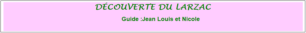 Zone de Texte: d�couverte du larzac&nbsp; 
&nbsp;&nbsp;&nbsp;&nbsp;&nbsp;&nbsp;&nbsp;&nbsp;&nbsp;&nbsp;&nbsp; &nbsp;Guide :Jean Louis et Nicole
&nbsp;
&nbsp;
&nbsp;
&nbsp;
