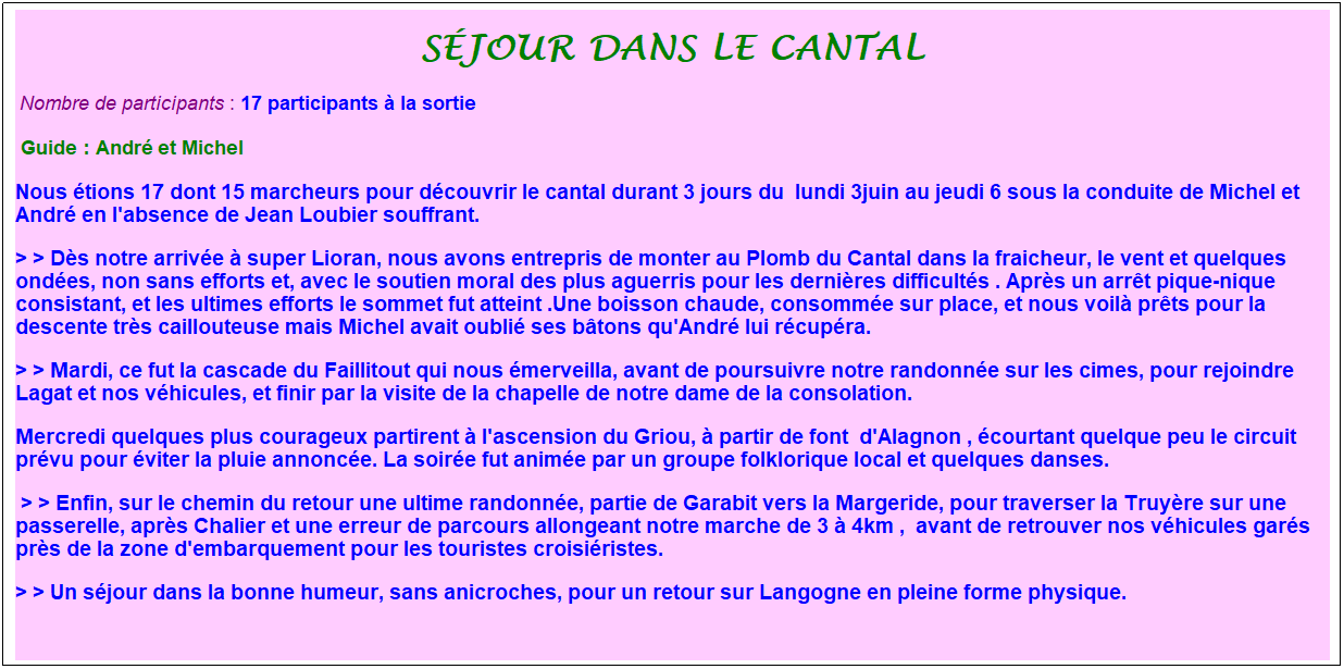 Zone de Texte: s�jour dans le cantal
&nbsp;Nombre de participants : 17 participants � la sortie&nbsp;&nbsp; 
&nbsp;Guide : Andr� et Michel
Nous �tions 17 dont 15 marcheurs pour d�couvrir le cantal durant 3 jours du&nbsp; lundi 3juin au jeudi 6 sous la conduite de Michel et Andr� en l'absence de Jean Loubier souffrant.
> > D�s notre arriv�e � super Lioran, nous avons entrepris de monter au Plomb du Cantal dans la fraicheur, le vent et quelques ond�es, non sans efforts et, avec le soutien moral des plus aguerris pour les derni�res difficult�s . Apr�s un arr�t pique-nique consistant, et les ultimes efforts le sommet fut atteint .Une boisson chaude, consomm�e sur place, et nous voil� pr�ts pour la descente tr�s caillouteuse mais Michel avait oubli� ses b�tons qu'Andr� lui r�cup�ra.
> > Mardi, ce fut la cascade du Faillitout qui nous �merveilla, avant de poursuivre notre randonn�e sur les cimes, pour rejoindre Lagat et nos v�hicules, et finir par la visite de la chapelle de notre dame de la consolation.
Mercredi quelques plus courageux partirent � l'ascension du Griou, � partir de font &nbsp;d'Alagnon , �courtant quelque peu le circuit pr�vu pour �viter la pluie annonc�e. La soir�e fut anim�e par un groupe folklorique local et quelques danses.
&nbsp;> > Enfin, sur le chemin du retour une ultime randonn�e, partie de Garabit vers la Margeride, pour traverser la Truy�re sur une passerelle, apr�s Chalier et une erreur de parcours allongeant notre marche de 3 � 4km , &nbsp;avant de retrouver nos v�hicules gar�s pr�s de la zone d'embarquement pour les touristes croisi�ristes.
> > Un s�jour dans la bonne humeur, sans anicroches, pour un retour sur Langogne en pleine forme physique.
&nbsp;
