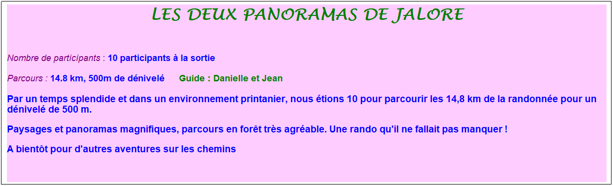 Zone de Texte: les deux panoramas de jalore
&nbsp;
Nombre de participants : 10 participants � la sortie&nbsp;&nbsp; 
Parcours : 14.8 km, 500m de d�nivel�&nbsp;&nbsp;&nbsp;&nbsp;&nbsp; Guide : Danielle et Jean
Par un temps splendide et dans un environnement printanier, nous �tions 10 pour parcourir les 14,8 km de la randonn�e pour un d�nivel� de 500 m.
Paysages et panoramas magnifiques, parcours en for�t tr�s agr�able. Une rando qu'il ne fallait pas manquer !
A bient�t pour d'autres aventures sur les chemins
&nbsp;
&nbsp;
&nbsp;
&nbsp;
&nbsp;
&nbsp;
&nbsp;
