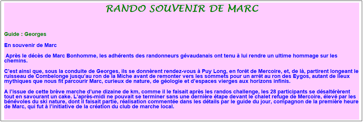 Zone de Texte: Rando souvenir de marc
&nbsp;
Guide : Georges
En souvenir de Marc
&nbsp;Apr�s le d�c�s de Marc Bonhomme, les adh�rents des randonneurs g�vaudanais ont tenu � lui rendre un ultime hommage sur les chemins.
C�est ainsi que, sous la conduite de Georges, ils se donn�rent rendez-vous � Puy Long, en for�t de Mercoire, et, de l�, partirent longeant le ruisseau de Combelonge jusqu�au ron de la Miche avant de remonter vers les sommets pour un arr�t au ron des Eygos, autant de lieux mythiques que nous fit parcourir Marc, curieux de nature, de g�ologie et d�espaces vierges aux horizons infinis. 
A l�issue de cette br�ve marche d�une dizaine de km, comme il le faisait apr�s les randos challenge, les 28 participants se d�salt�r�rent tout en savourant un cake. L�apr�s-midi ne pouvait se terminer sans une derni�re �tape devant le chalet refuge de Mercoire, �lev� par les b�n�voles du ski nature, dont il faisait partie, r�alisation comment�e dans les d�tails par le guide du jour, compagnon de la premi�re heure de Marc, qui fut � l�initiative de la cr�ation du club de marche local.
&nbsp;
&nbsp;
&nbsp;
&nbsp;
&nbsp;
