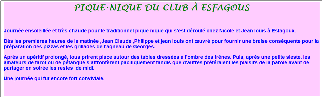 Zone de Texte: pique-nique du club � esfagous
&nbsp;
Journ�e ensoleill�e et tr�s chaude pour le traditionnel pique nique qui s'est d�roul� chez Nicole et Jean louis � Esfagoux. 
D�s les premi�res heures de la matin�e ,Jean Claude ,Philippe et jean louis ont �uvr� pour fournir une braise cons�quente pour la pr�paration des pizzas et les grillades de l'agneau de Georges. 
Apr�s un ap�ritif prolong�, tous prirent place autour des tables dress�es � l'ombre des fr�nes. Puis, apr�s une petite sieste, les amateurs de tarot ou de p�tanque s'affront�rent pacifiquement tandis que d'autres pr�f�raient les plaisirs de la parole avant de partager en soir�e les restes&nbsp; de midi. 
Une journ�e qui fut encore fort conviviale.&nbsp; 
&nbsp;
&nbsp;
&nbsp;
&nbsp;

