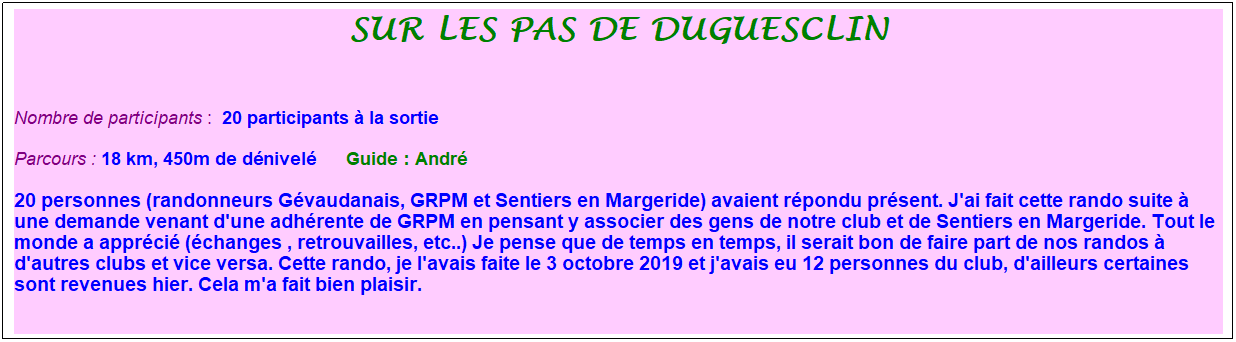 Zone de Texte: sur les pas de duguesclin
&nbsp;
Nombre de participants :&nbsp;&nbsp;20 participants � la sortie
Parcours : 18 km, 450m de d�nivel�&nbsp;&nbsp;&nbsp;&nbsp;&nbsp; Guide : Andr�
20 personnes (randonneurs G�vaudanais, GRPM et Sentiers en Margeride) avaient r�pondu pr�sent. J'ai fait cette rando suite � une demande venant d'une adh�rente de GRPM en pensant y associer des gens de notre club et de Sentiers en Margeride. Tout le monde a appr�ci� (�changes , retrouvailles, etc..) Je pense que de temps en temps, il serait bon de faire part de nos randos � d'autres clubs et vice versa. Cette rando, je l'avais faite le 3 octobre 2019 et j'avais eu 12 personnes du club, d'ailleurs certaines sont revenues hier. Cela m'a fait bien plaisir.
&nbsp;
&nbsp;
&nbsp;
&nbsp;
&nbsp;
