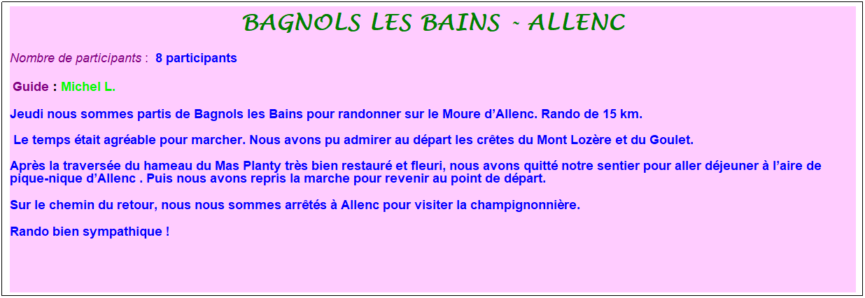 Zone de Texte: Bagnols les bains - allenc
Nombre de participants :&nbsp; 8 participants
&nbsp;Guide : Michel L.
Jeudi nous sommes partis de Bagnols les Bains pour randonner sur le Moure d�Allenc. Rando de 15 km.
&nbsp;Le temps �tait agr�able pour marcher. Nous avons pu admirer au d�part les cr�tes du Mont Loz�re et du Goulet.
Apr�s la travers�e du hameau du Mas Planty tr�s bien restaur� et fleuri, nous avons quitt� notre sentier pour aller d�jeuner � l�aire de pique-nique d�Allenc . Puis nous avons repris la marche pour revenir au point de d�part.
Sur le chemin du retour, nous nous sommes arr�t�s � Allenc pour visiter la champignonni�re.
Rando bien sympathique !
&nbsp;
&nbsp;

