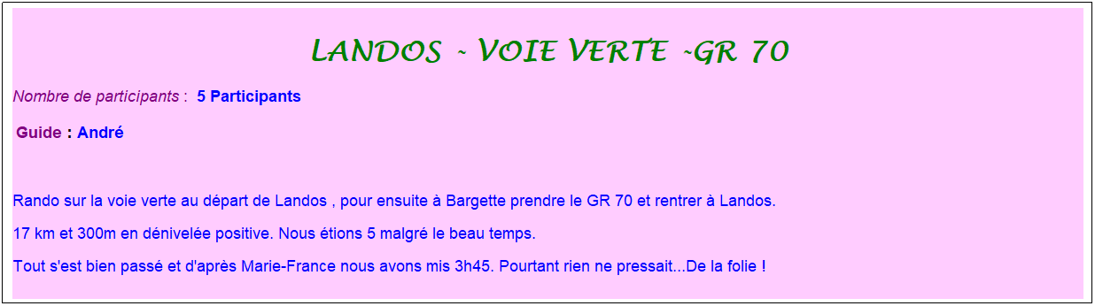 Zone de Texte: Landos - voie verte -GR 70
Nombre de participants :&nbsp; 5 Participants
&nbsp;Guide : Andr�
&nbsp;
Rando sur la voie verte au d�part de Landos , pour ensuite � Bargette prendre le GR 70 et rentrer � Landos. 
17 km et 300m en d�nivel�e positive. Nous �tions 5 malgr� le beau temps. 
Tout s'est bien pass� et d'apr�s Marie-France nous avons mis 3h45. Pourtant rien ne pressait...De la folie !

