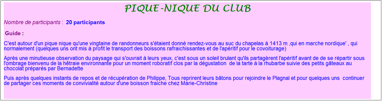 Zone de Texte: Pique-nique du club
Nombre de participants :&nbsp; 20 participants
&nbsp;Guide : 
C'est autour d'un pique nique qu'une vingtaine de randonneurs s'�taient donn� rendez-vous au suc du chapelas � 1413 m ,qui en marche nordique' , qui normalement (quelques uns ont mis � profit le transport des boissons rafraichissantes et de l'ap�ritif pour le covoiturage)
Apr�s une minutieuse observation du paysage qui s'ouvrait � leurs yeux, c'est sous un soleil brulant qu'ils partag�rent l'ap�ritif avant de de se r�partir sous l'ombrage bienvenu de la h�traie environnante pour un moment roboratif clos par la d�gustation&nbsp; de la tarte � la rhubarbe suivie des petits g�teaux au chocolat pr�par�s par Bernadette
Puis apr�s quelques instants de repos et de r�cup�ration de Philippe, Tous reprirent leurs b�tons pour rejoindre le Plagnal et pour quelques uns&nbsp; continuer de partager ces moments de convivialit� autour d'une boisson fraiche chez Marie-Christine
&nbsp;
&nbsp;
&nbsp;
