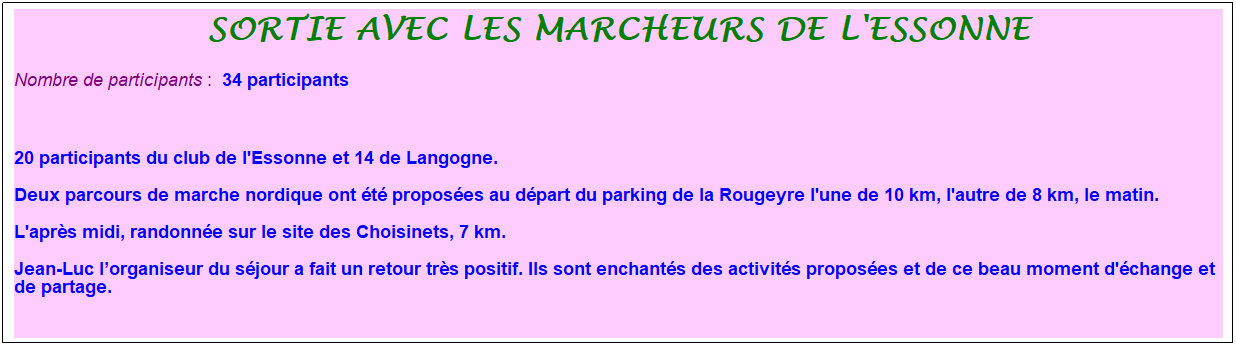 Zone de Texte: sortie avec les marcheurs de l'essonne
Nombre de participants :&nbsp; 34 participants
&nbsp;
20 participants du club de l'Essonne et 14 de Langogne.
Deux parcours de marche nordique ont �t� propos�es au d�part du parking de la Rougeyre l'une de 10 km, l'autre de 8 km, le matin.
L'apr�s midi, randonn�e sur le site des Choisinets, 7 km.
Jean-Luc l�organiseur du s�jour a fait un retour tr�s positif. Ils sont enchant�s des activit�s propos�es et de ce beau moment d'�change et de partage.
&nbsp;
&nbsp;
