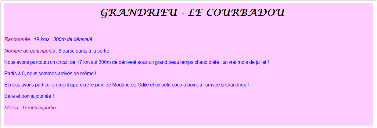 Zone de Texte: &nbsp;Grandrieu - Le Courbadou
&nbsp;
Randonn�e : 19 kms , 300m de d�nivel�
Nombre de participants : 8 participants � la sortie
Nous avons parcouru un circuit de 17 km sur 300m de d�nivel� sous un grand beau temps chaud d'�t� : un vrai mois de juillet !
Partis � 8, nous sommes arriv�s de m�me !
Et nous avons particuli�rement appr�ci� le pain de Modane de Odile et un petit coup � boire � l'arriv�e � Grandrieu !
Belle et bonne journ�e !
M�t�o : Temps superbe
&nbsp;
