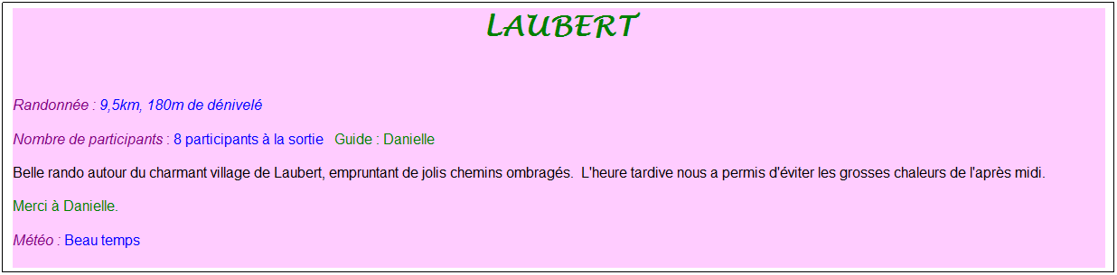 Zone de Texte: laubert
&nbsp;
Randonn�e : 9,5km, 180m de d�nivel�&nbsp;&nbsp;&nbsp;
Nombre de participants : 8 participants � la sortie&nbsp;&nbsp; Guide : Danielle
Belle rando autour du charmant village de Laubert, empruntant de jolis chemins ombrag�s.&nbsp; L'heure tardive nous a permis d'�viter les grosses chaleurs de l'apr�s midi.
Merci � Danielle.
M�t�o : Beau temps
&nbsp;
