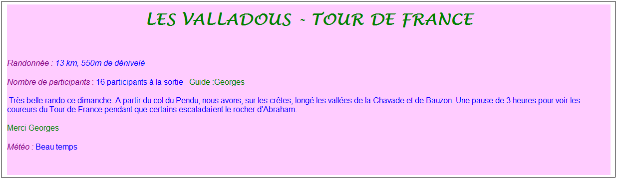 Zone de Texte: les valladous - tour de france
&nbsp;
Randonn�e : 13 km, 550m de d�nivel�&nbsp;&nbsp;&nbsp;
Nombre de participants : 16 participants � la sortie&nbsp;&nbsp; Guide :Georges
&nbsp;Tr�s belle rando ce dimanche. A partir du col du Pendu, nous avons, sur les cr�tes, long� les vall�es de la Chavade et de Bauzon. Une pause de 3 heures pour voir les coureurs du Tour de France pendant que certains escaladaient le rocher d'Abraham. 
Merci Georges
M�t�o : Beau temps
&nbsp;
