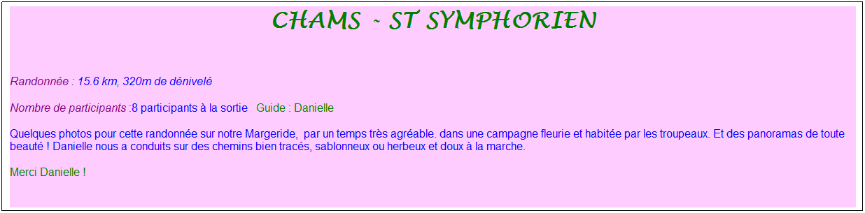 Zone de Texte: Chams - St Symphorien
&nbsp;
Randonn�e : 15.6 km, 320m de d�nivel�&nbsp;&nbsp;&nbsp;
Nombre de participants :8 participants � la sortie&nbsp;&nbsp; Guide : Danielle 
Quelques photos pour cette randonn�e sur notre Margeride,&nbsp; par un temps tr�s agr�able. dans une campagne fleurie et habit�e par les troupeaux. Et des panoramas de toute beaut� ! Danielle nous a conduits sur des chemins bien trac�s, sablonneux ou herbeux et doux � la marche. 
Merci Danielle !
&nbsp;
&nbsp;
