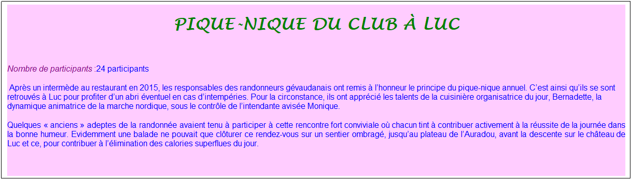 Zone de Texte: pique-nique du club � luc
&nbsp;
Nombre de participants :24 participants&nbsp; &nbsp;
&nbsp;Apr�s un interm�de au restaurant en 2015, les responsables des randonneurs g�vaudanais ont remis � l�honneur le principe du pique-nique annuel. C�est ainsi qu�ils se sont retrouv�s � Luc pour profiter d�un abri �ventuel en cas d�intemp�ries. Pour la circonstance, ils ont appr�ci� les talents de la cuisini�re organisatrice du jour, Bernadette, la dynamique animatrice de la marche nordique, sous le contr�le de l�intendante avis�e Monique. 
Quelques �&nbsp;anciens&nbsp;� adeptes de la randonn�e avaient tenu � participer � cette rencontre fort conviviale o� chacun tint � contribuer activement � la r�ussite de la journ�e dans la bonne humeur. Evidemment une balade ne pouvait que cl�turer ce rendez-vous sur un sentier ombrag�, jusqu�au plateau de l�Auradou, avant la descente sur le ch�teau de Luc et ce, pour contribuer � l��limination des calories superflues du jour.
&nbsp;
