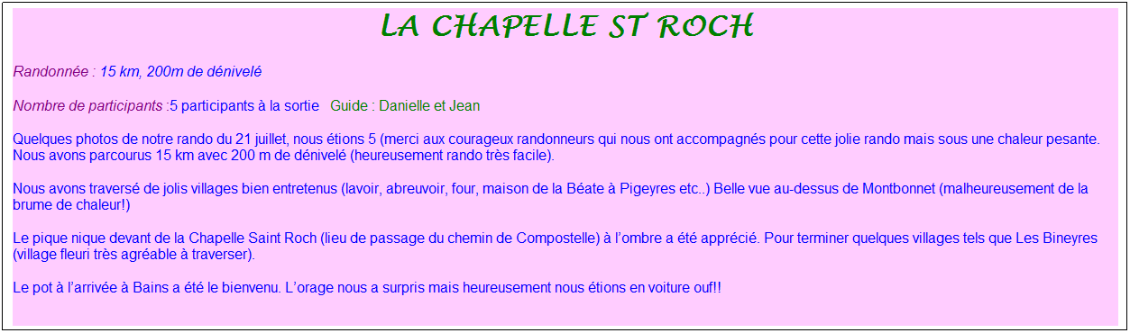 Zone de Texte: la chapelle st roch
Randonn�e : 15 km, 200m de d�nivel�&nbsp;&nbsp;&nbsp;
Nombre de participants :5 participants � la sortie&nbsp;&nbsp; Guide : Danielle et Jean
Quelques photos de notre rando du 21 juillet, nous �tions 5 (merci aux courageux randonneurs qui nous ont accompagn�s pour cette jolie rando mais sous une chaleur pesante. Nous avons parcourus 15 km avec 200 m de d�nivel� (heureusement rando tr�s facile).
Nous avons travers� de jolis villages bien entretenus (lavoir, abreuvoir, four, maison de la B�ate � Pigeyres etc..) Belle vue au-dessus de Montbonnet (malheureusement de la brume de chaleur!)
Le pique nique devant de la Chapelle Saint Roch (lieu de passage du chemin de Compostelle) � l�ombre a �t� appr�ci�. Pour terminer quelques villages tels que Les Bineyres (village fleuri tr�s agr�able � traverser).
Le pot � l�arriv�e � Bains a �t� le bienvenu. L�orage nous a surpris mais heureusement nous �tions en voiture ouf!!
&nbsp;

