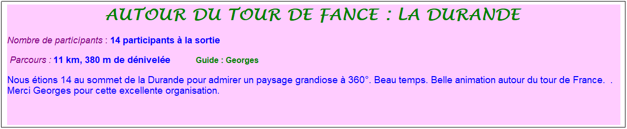 Zone de Texte: autour du tour de fance : la durande&nbsp;
Nombre de participants : 14 participants � la sortie&nbsp;&nbsp; 
&nbsp;Parcours : 11 km, 380 m de d�nivel�e&nbsp;&nbsp;&nbsp;&nbsp;&nbsp;&nbsp;&nbsp;&nbsp;&nbsp;&nbsp; &nbsp;Guide : Georges
Nous �tions 14 au sommet de la Durande pour admirer un paysage grandiose � 360�. Beau temps. Belle animation autour du tour de France.&nbsp; .&nbsp; Merci Georges pour cette excellente organisation.
&nbsp;
&nbsp;
&nbsp;
