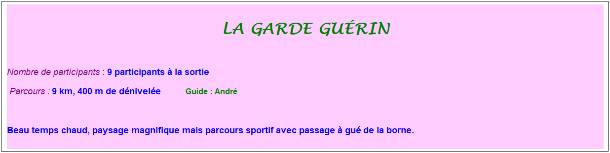 Zone de Texte: La garde gu�rin
&nbsp;
Nombre de participants : 9 participants � la sortie&nbsp;&nbsp; 
&nbsp;Parcours : 9 km, 400 m de d�nivel�e&nbsp;&nbsp;&nbsp;&nbsp;&nbsp;&nbsp;&nbsp;&nbsp;&nbsp;&nbsp; &nbsp;Guide : Andr�
&nbsp;
Beau temps chaud, paysage magnifique mais parcours sportif avec passage � gu� de la borne.
