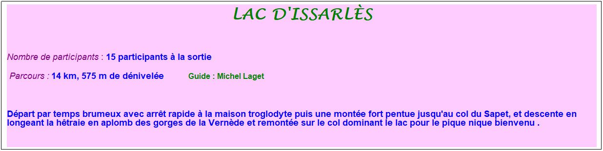 Zone de Texte: Lac d'issarl�s
&nbsp;
Nombre de participants : 15 participants � la sortie&nbsp;&nbsp; 
&nbsp;Parcours : 14 km, 575 m de d�nivel�e&nbsp;&nbsp;&nbsp;&nbsp;&nbsp;&nbsp;&nbsp;&nbsp;&nbsp;&nbsp; &nbsp;Guide : Michel Laget
&nbsp;
D�part par temps brumeux avec arr�t rapide � la maison troglodyte puis une mont�e fort pentue jusqu'au col du Sapet, et descente en longeant la h�traie en aplomb des gorges de la Vern�de et remont�e sur le col dominant le lac pour le pique nique bienvenu .
&nbsp;
Retour sur le lac � travers une nouvelle hetraie&nbsp; et un regard d'un promontoire dominant la vall�e du gage pour finir par le traditionnel verre de l'amiti�.

