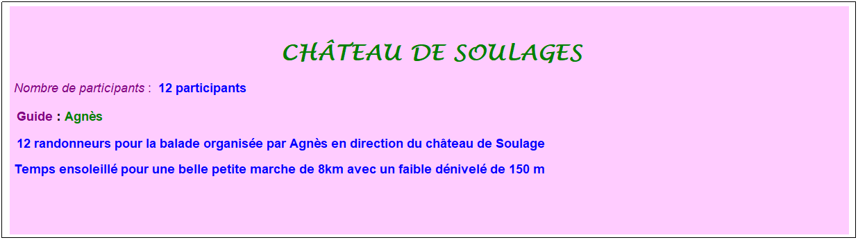 Zone de Texte: &nbsp;
ch�teau de soulages
Nombre de participants :&nbsp; 12 participants
&nbsp;Guide : Agn�s
&nbsp;12 randonneurs pour la balade organis�e par Agn�s en direction du ch�teau de Soulage
Temps ensoleill� pour une belle petite marche de 8km avec un faible d�nivel� de 150 m
&nbsp;
