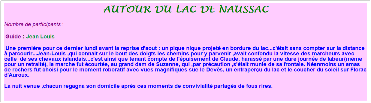 Zone de Texte: autour du lac de naussac
Nombre de participants :&nbsp; 
&nbsp;Guide : Jean Louis
&nbsp;Une premi�re pour ce dernier lundi avant la reprise d'aout : un pique nique projet� en bordure du lac...c'�tait sans compter sur la distance � parcourir...Jean-Louis ,qui connait sur le bout des doigts les chemins pour y parvenir ,avait confondu la vitesse des marcheurs avec celle&nbsp; de ses chevaux islandais...c'est ainsi que tenant compte de l'�puisement de Claude, harass� par une dure journ�e de labeur(m�me pour un retrait�), la marche fut �court�e, au grand dam de Suzanne, qui ,par pr�caution ,s'�tait munie de sa frontale. N�anmoins un amas de rochers fut choisi pour le moment roboratif avec vues magnifiques sue le Dev�s, un entraper�u du lac et le coucher du soleil sur Florac d'Auroux.
La nuit venue ,chacun regagna son domicile apr�s ces moments de convivialit� partag�s de fous rires.
&nbsp;
