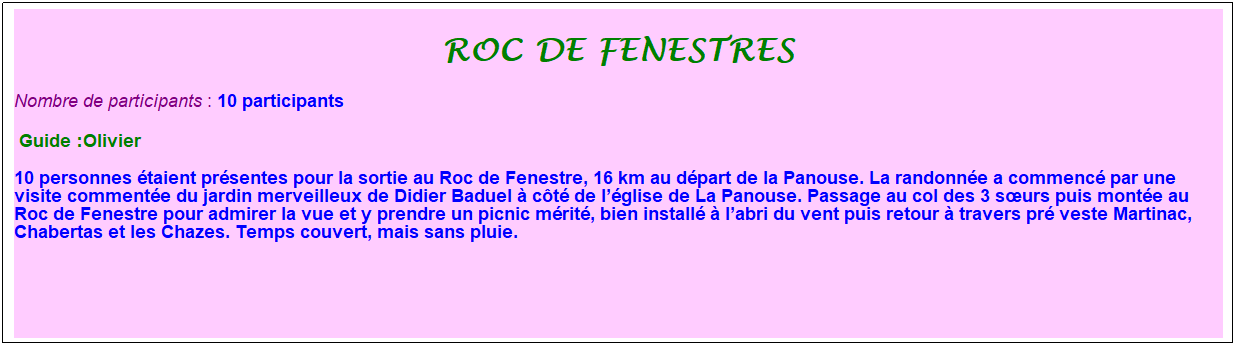 Zone de Texte: roc de fenestres
Nombre de participants : 10 participants&nbsp;&nbsp; 
&nbsp;Guide :Olivier
10 personnes �taient pr�sentes pour la sortie au Roc de Fenestre, 16 km au d�part de la Panouse. La randonn�e a commenc� par une visite comment�e du jardin merveilleux de Didier Baduel � c�t� de l��glise de La Panouse. Passage au col des 3 s�urs puis mont�e au Roc de Fenestre pour admirer la vue et y prendre un picnic m�rit�, bien install� � l�abri du vent puis retour � travers pr� veste Martinac, Chabertas et les Chazes. Temps couvert, mais sans pluie.
&nbsp;
&nbsp;
