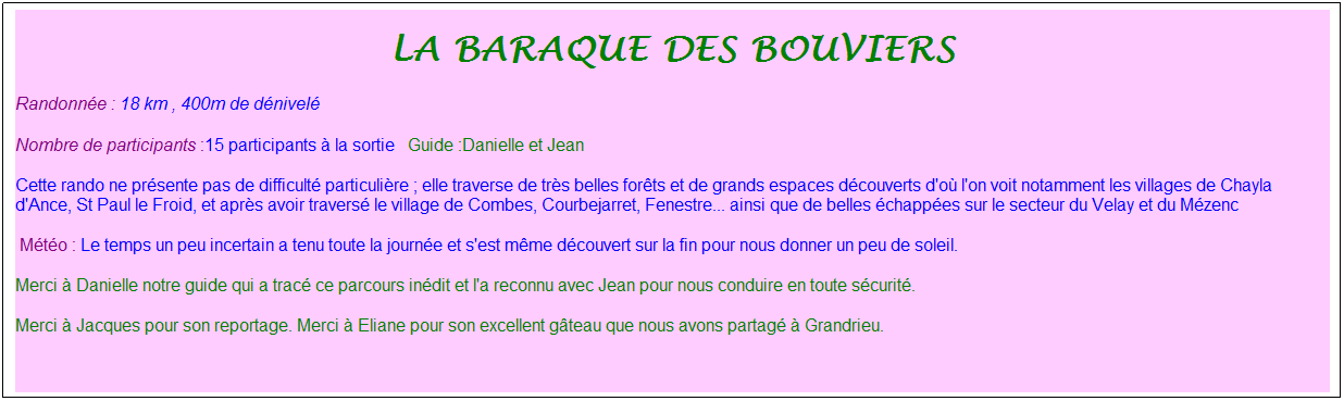 Zone de Texte: La baraque des bouviers
Randonn�e : 18 km&nbsp;, 400m de d�nivel�&nbsp;&nbsp;
Nombre de participants :15 participants � la sortie&nbsp;&nbsp; Guide :Danielle et Jean
Cette rando ne pr�sente pas de difficult� particuli�re ; elle traverse de tr�s belles for�ts et de grands espaces d�couverts d'o� l'on voit notamment les villages de Chayla d'Ance, St Paul le Froid, et apr�s avoir travers� le village de Combes, Courbejarret, Fenestre... ainsi que de belles �chapp�es sur le secteur du Velay et du M�zenc
&nbsp;M�t�o : Le temps un peu incertain a tenu toute la journ�e et s'est m�me d�couvert sur la fin pour nous donner un peu de soleil.
Merci � Danielle notre guide qui a trac� ce parcours in�dit et l'a reconnu avec Jean pour nous conduire en toute s�curit�.
Merci � Jacques pour son reportage. Merci � Eliane pour son excellent g�teau que nous avons partag� � Grandrieu.
&nbsp;
