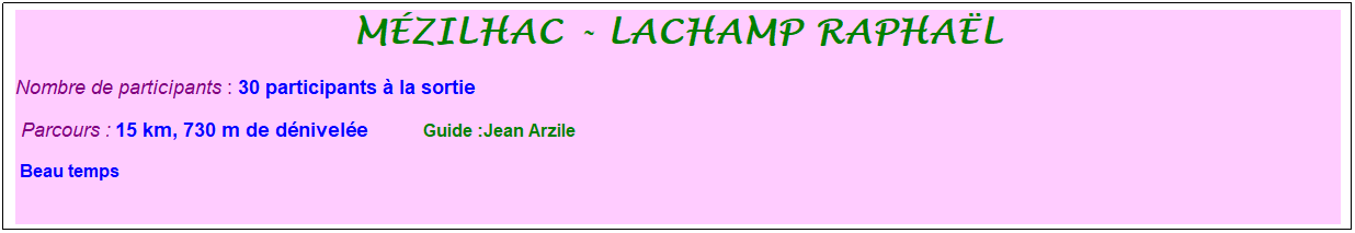 Zone de Texte: M�zilhac - lachamp rapha�l
Nombre de participants : 30 participants � la sortie&nbsp;&nbsp; 
&nbsp;Parcours : 15 km, 730 m de d�nivel�e&nbsp;&nbsp;&nbsp;&nbsp;&nbsp;&nbsp;&nbsp;&nbsp;&nbsp;&nbsp; &nbsp;Guide :Jean Arzile
 Beau temps
&nbsp;
&nbsp;
&nbsp;
