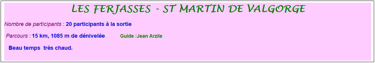 Zone de Texte: les ferjasses - st martin de valgorge
Nombre de participants : 20 participants � la sortie&nbsp;&nbsp; 
&nbsp;Parcours : 15 km, 1085 m de d�nivel�e&nbsp;&nbsp;&nbsp;&nbsp;&nbsp;&nbsp;&nbsp;&nbsp;&nbsp;&nbsp; &nbsp;Guide :Jean Arzile
&nbsp; &nbsp;Beau temps &nbsp;tr�s chaud. 
&nbsp;
&nbsp;
&nbsp;
