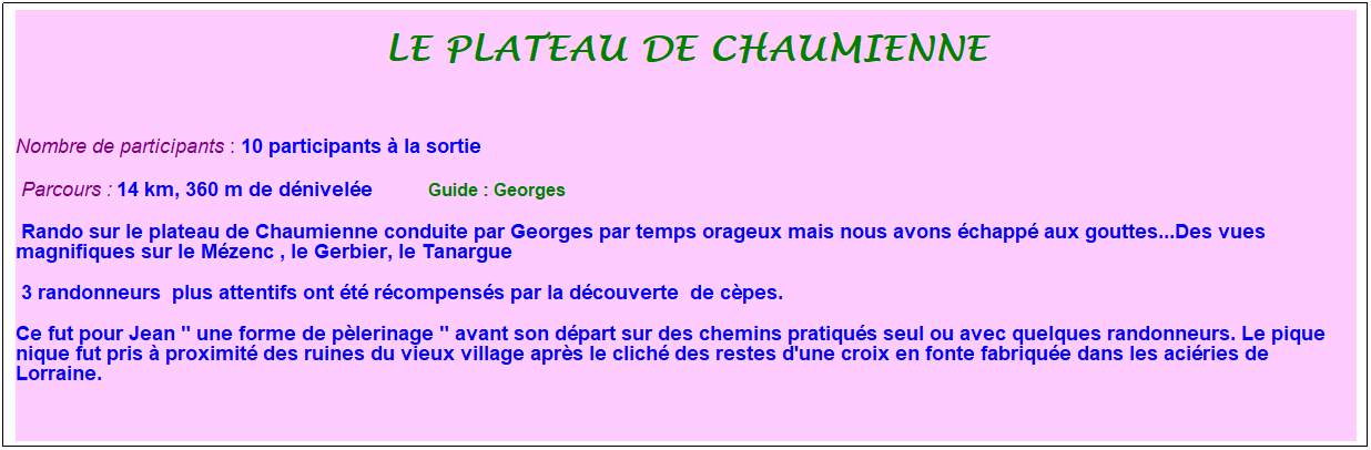 Zone de Texte: Le plateau de chaumienne
&nbsp;
Nombre de participants : 10 participants � la sortie&nbsp;&nbsp; 
&nbsp;Parcours : 14 km, 360 m de d�nivel�e&nbsp;&nbsp;&nbsp;&nbsp;&nbsp;&nbsp;&nbsp;&nbsp;&nbsp;&nbsp; &nbsp;Guide : Georges 
&nbsp;Rando sur le plateau de Chaumienne conduite par Georges par temps orageux mais nous avons �chapp� aux gouttes...Des vues magnifiques sur le M�zenc , le Gerbier, le Tanargue
&nbsp;3 randonneurs&nbsp; plus attentifs ont �t� r�compens�s par la d�couverte&nbsp; de c�pes.&nbsp;
Ce fut pour Jean " une forme de p�lerinage " avant son d�part sur des chemins pratiqu�s seul ou avec quelques randonneurs. Le pique nique fut pris � proximit� des ruines du vieux village apr�s le clich� des restes d'une croix en fonte fabriqu�e dans les aci�ries de Lorraine.

