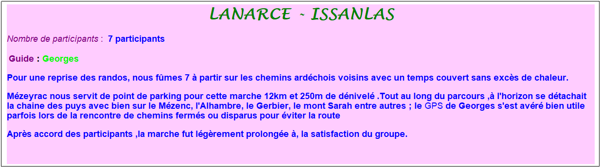 Zone de Texte: lanarce - issanlas
Nombre de participants :&nbsp; 7 participants
&nbsp;Guide : Georges
Pour une reprise des randos, nous f�mes 7 � partir sur les chemins ard�chois voisins avec un temps couvert sans exc�s de chaleur.
M�zeyrac nous servit de point de parking pour cette marche 12km et 250m de d�nivel� .Tout au long du parcours ,� l'horizon se d�tachait la chaine des puys avec bien sur le M�zenc, l'Alhambre, le Gerbier, le mont Sarah entre autres ; le GPS de Georges s'est av�r� bien utile parfois lors de la rencontre de chemins ferm�s ou disparus pour �viter la route&nbsp;
Apr�s accord des participants ,la marche fut l�g�rement prolong�e �, la satisfaction du groupe.
&nbsp;
&nbsp;
