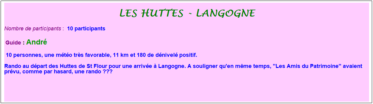 Zone de Texte: Les huttes - langogne
Nombre de participants :&nbsp; 10 participants
&nbsp;Guide : Andr�
 10 personnes, une m�t�o tr�s favorable, 11 km et 180 de d�nivel� positif.
Rando au d�part des Huttes de St Flour pour une arriv�e � Langogne. A souligner qu'en m�me temps, "Les Amis du Patrimoine" avaient pr�vu, comme par hasard, une rando ???
&nbsp;
&nbsp;
