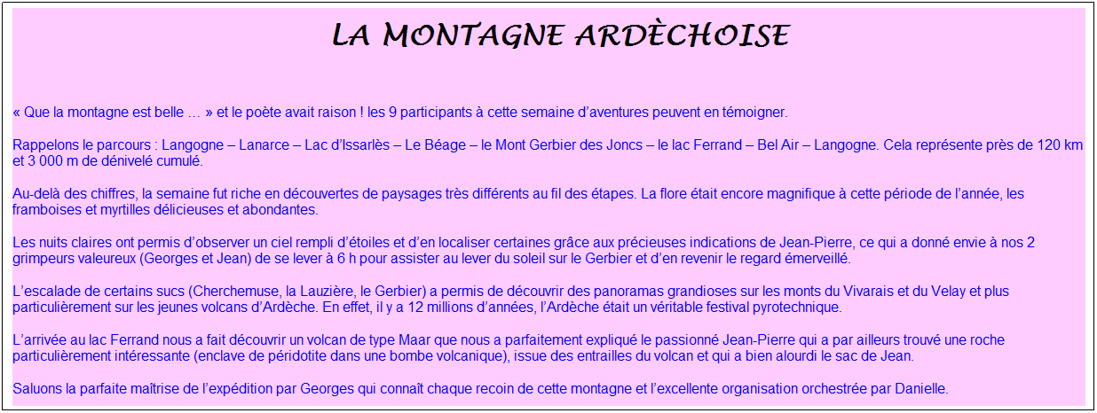Zone de Texte: &nbsp;la montagne ard�choise
&nbsp;
� Que la montagne est belle � � et le po�te avait raison ! les 9 participants � cette semaine d�aventures peuvent en t�moigner.
Rappelons le parcours : Langogne � Lanarce � Lac d�Issarl�s � Le B�age � le Mont Gerbier des Joncs � le lac Ferrand � Bel Air � Langogne. Cela repr�sente pr�s de 120 km et 3 000 m de d�nivel� cumul�.
Au-del� des chiffres, la semaine fut riche en d�couvertes de paysages tr�s diff�rents au fil des �tapes. La flore �tait encore magnifique � cette p�riode de l�ann�e, les framboises et myrtilles d�licieuses et abondantes.
Les nuits claires ont permis d�observer un ciel rempli d��toiles et d�en localiser certaines gr�ce aux pr�cieuses indications de Jean-Pierre, ce qui a donn� envie � nos 2 grimpeurs valeureux (Georges et Jean) de se lever � 6 h pour assister au lever du soleil sur le Gerbier et d�en revenir le regard �merveill�.
L�escalade de certains sucs (Cherchemuse, la Lauzi�re, le Gerbier) a permis de d�couvrir des panoramas grandioses sur les monts du Vivarais et du Velay et plus particuli�rement sur les jeunes volcans d�Ard�che. En effet, il y a 12 millions d�ann�es, l�Ard�che �tait un v�ritable festival pyrotechnique.
L�arriv�e au lac Ferrand nous a fait d�couvrir un volcan de type Maar que nous a parfaitement expliqu� le passionn� Jean-Pierre qui a par ailleurs trouv� une roche particuli�rement int�ressante (enclave de p�ridotite dans une bombe volcanique), issue des entrailles du volcan et qui a bien alourdi le sac de Jean.
Saluons la parfaite ma�trise de l�exp�dition par Georges qui conna�t chaque recoin de cette montagne et l�excellente organisation orchestr�e par Danielle.
