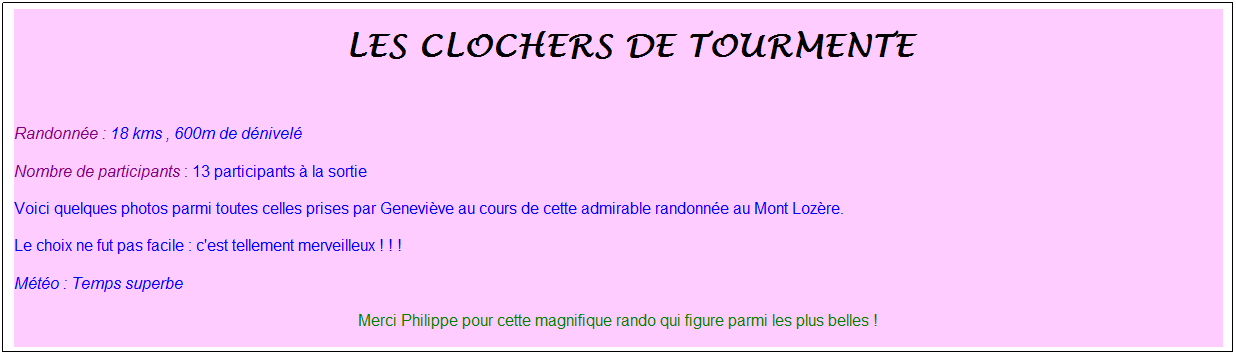Zone de Texte: &nbsp;les clochers de tourmente
&nbsp;
Randonn�e : 18 kms , 600m de d�nivel�
Nombre de participants : 13 participants � la sortie
Voici quelques photos parmi toutes celles prises par Genevi�ve au cours de cette admirable randonn�e au Mont Loz�re.
Le choix ne fut pas facile : c'est tellement merveilleux ! ! !
M�t�o : Temps superbe
Merci Philippe pour cette magnifique rando qui figure parmi les plus belles !
