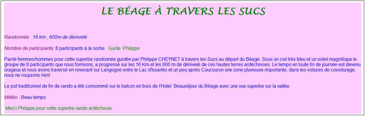 Zone de Texte: Le b�age � travers les sucs
&nbsp;
Randonn�e : 16 km&nbsp;, 600m de d�nivel�&nbsp;&nbsp;
Nombre de participants :8 participants � la sortie&nbsp;&nbsp; Guide :Philippe
Parit� femmes/hommes pour cette superbe randonn�e guid�e par Philippe CHEYNET � travers les Sucs au d�part du B�age. Sous un ciel tr�s bleu et un soleil magnifique le groupe de 8 participants que nous formions, a progress� sur les 16 Km et les 600 m de d�nivel� de ces hautes terres ard�choises. Le temps en toute fin de journ�e est devenu orageux et nous avons travers� en revenant sur Langogne entre le Lac d'Issarl�s et un peu apr�s Coucouron une zone pluvieuse importante, dans les voitures de covoiturage, nous ne risquions rien!
Le pot traditionnel de fin de rando a �t� consomm� sur le balcon en bois de l'Hotel&nbsp; Beaus�jour du B�age avec une vue superbe sur la vall�e. 
M�t�o : Beau temps
&nbsp;Merci Philippe pour cette superbe rando ard�choise.
