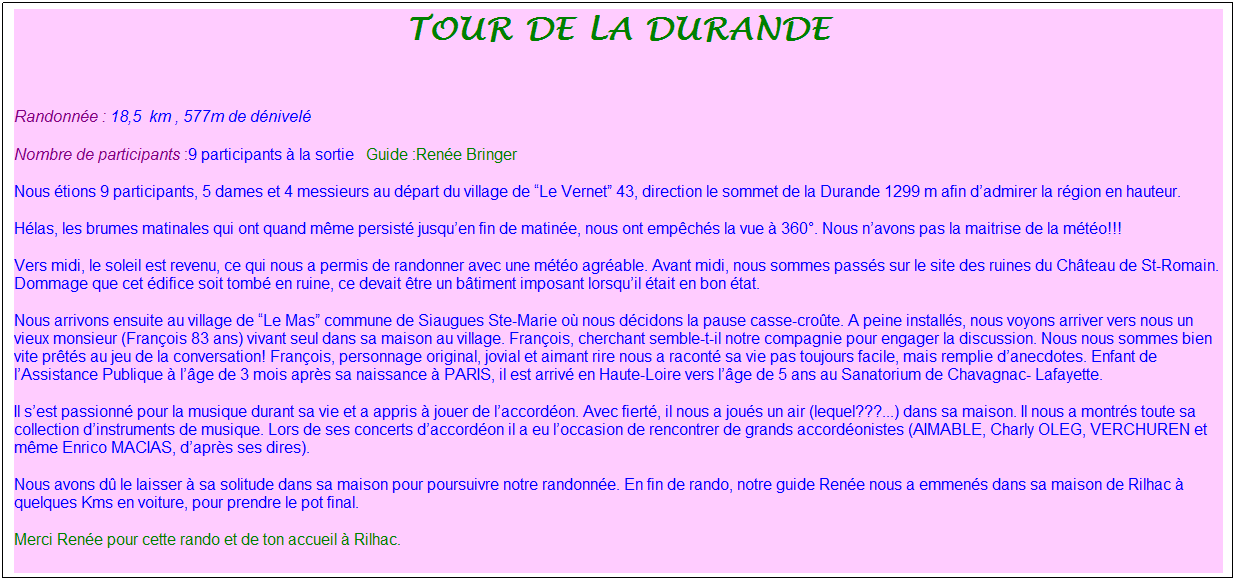 Zone de Texte: tour de la durande
&nbsp;
Randonn�e : 18,5&nbsp; km&nbsp;, 577m de d�nivel�&nbsp;
Nombre de participants :9 participants � la sortie&nbsp;&nbsp; Guide :Ren�e Bringer
Nous �tions 9 participants, 5 dames et 4 messieurs au d�part du village de �Le Vernet� 43, direction le sommet de la Durande 1299 m afin d�admirer la r�gion en hauteur.
H�las, les brumes matinales qui ont quand m�me persist� jusqu�en fin de matin�e, nous ont emp�ch�s la vue � 360�. Nous n�avons pas la maitrise de la m�t�o!!!
Vers midi, le soleil est revenu, ce qui nous a permis de randonner avec une m�t�o agr�able. Avant midi, nous sommes pass�s sur le site des ruines du Ch�teau de St-Romain. Dommage que cet �difice soit tomb� en ruine, ce devait �tre un b�timent imposant lorsqu�il �tait en bon �tat.
Nous arrivons ensuite au village de �Le Mas� commune de Siaugues Ste-Marie o� nous d�cidons la pause casse-cro�te.&nbsp;A peine install�s, nous voyons arriver vers nous un vieux monsieur (Fran�ois 83 ans) vivant seul dans sa maison au village. Fran�ois, cherchant semble-t-il notre compagnie pour engager la discussion. Nous nous sommes bien vite pr�t�s au jeu de la conversation! Fran�ois, personnage original, jovial et aimant rire nous a racont� sa vie pas toujours facile, mais remplie d�anecdotes. Enfant de l�Assistance Publique � l��ge de 3 mois apr�s sa naissance � PARIS, il est arriv� en Haute-Loire vers l��ge de 5 ans au Sanatorium de Chavagnac- Lafayette.
Il s�est passionn� pour la musique durant sa vie et a appris � jouer de l�accord�on. Avec fiert�, il nous a jou�s un air (lequel???...) dans sa maison. Il nous a montr�s toute sa collection d�instruments de musique. Lors de ses concerts d�accord�on il a eu l�occasion de rencontrer de grands accord�onistes (AIMABLE, Charly OLEG, VERCHUREN et m�me Enrico MACIAS, d�apr�s ses dires).
Nous avons d� le laisser � sa solitude dans sa maison pour poursuivre notre randonn�e. En fin de rando, notre guide Ren�e nous a emmen�s dans sa maison de Rilhac � quelques Kms en voiture, pour prendre le pot final.
Merci Ren�e pour cette rando et de ton accueil � Rilhac.
&nbsp;
&nbsp;
